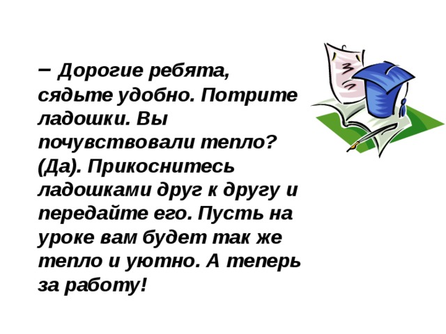 – Дорогие ребята, сядьте удобно. Потрите ладошки. Вы почувствовали тепло?  (Да). Прикоснитесь ладошками друг к другу и передайте его. Пусть на уроке вам будет так же тепло и уютно. А теперь за работу! 