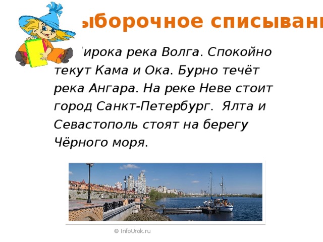  Выборочное списывание  Широка река Волга. Спокойно текут Кама и Ока. Бурно течёт река Ангара. На реке Неве стоит город Санкт-Петербург. Ялта и Севастополь стоят на берегу Чёрного моря.  © InfoUrok.ru 