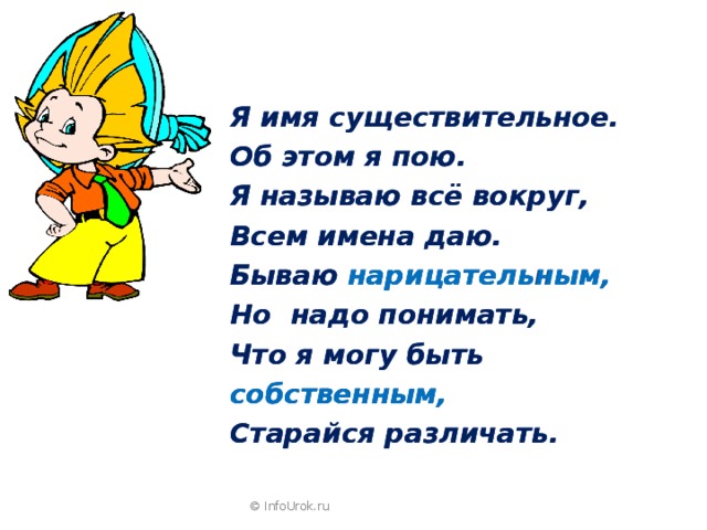 Я имя существительное. Об этом я пою. Я называю всё вокруг, Всем имена даю. Бываю нарицательным, Но надо понимать, Что я могу быть собственным, Старайся различать. Я имя существительное. Об этом я пою. Я называю всё вокруг, Всем имена даю. Бываю нарицательным, Но надо понимать, Что я могу быть собственным, Старайся различать. © InfoUrok.ru 