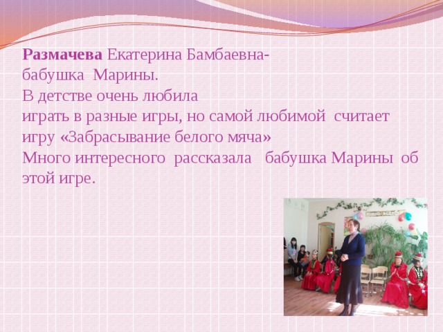 Размачева Екатерина Бамбаевна-  бабушка Марины.  В детстве очень любила  играть в разные игры, но самой любимой считает игру «Забрасывание белого мяча»  Много интересного рассказала бабушка Марины об этой игре. 
