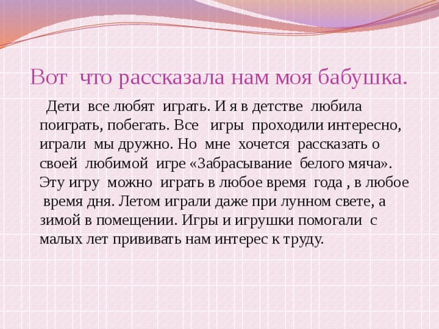 Вот что рассказала нам моя бабушка.  Дети все любят играть. И я в детстве любила поиграть, побегать. Все игры проходили интересно, играли мы дружно. Но мне хочется рассказать о своей любимой игре «Забрасывание белого мяча». Эту игру можно играть в любое время года , в любое время дня. Летом играли даже при лунном свете, а зимой в помещении. Игры и игрушки помогали с малых лет прививать нам интерес к труду. 