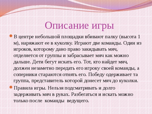  Описание игры В центре небольшой площадки вбивают палку (высота 1 м), наряжают ее в куколку. Играют две команды. Один из игроков, которому дано право закидывать мяч, отделяется от группы и забрасывает мяч как можно дальше. Дети бегут искать его. Тот, кто найдет мяч, должен незаметно передать его игроку своей команды, а соперники стараются отнять его. Победу одерживает та группа, представитель которой донесет мяч до куколки. Правила игры. Нельзя подсматривать и долго задерживать мяч в руках. Разбегаться и искать можно только после команды ведущего. 