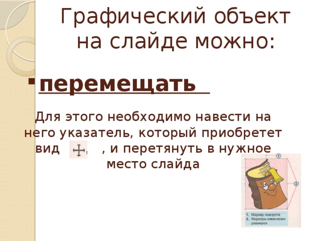 Графический объект на слайде можно: перемещать  Для этого необходимо навести на него указатель, который приобретет вид , и перетянуть в нужное место слайда 