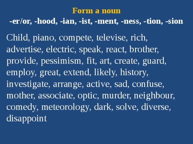 Form a noun  -er/or, -hood, -ian, -ist, -ment, -ness, -tion, -sion Child, piano, compete, televise, rich, advertise, electric, speak, react, brother, provide, pessimism, fit, art, create, guard, employ, great, extend, likely, history, investigate, arrange, active, sad, confuse, mother, associate, optic, murder, neighbour, comedy, meteorology, dark, solve, diverse, disappoint 