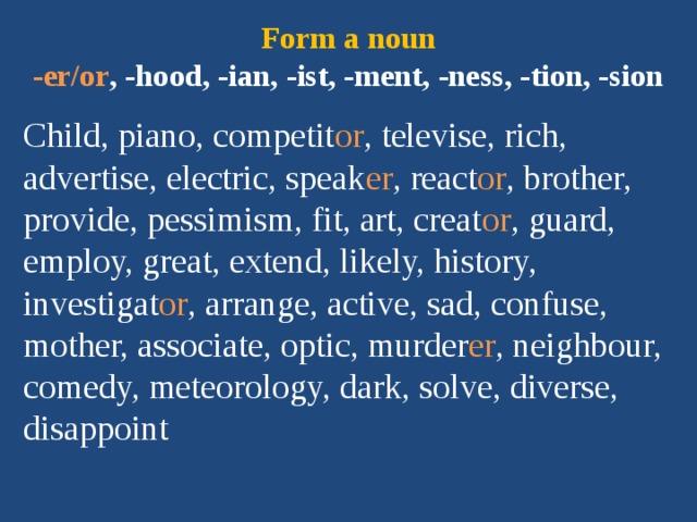 Form a noun  -er/or , -hood, -ian, -ist, -ment, -ness, -tion, -sion Child, piano, competit or , televise, rich, advertise, electric, speak er , react or , brother, provide, pessimism, fit, art, creat or , guard, employ, great, extend, likely, history, investigat or , arrange, active, sad, confuse, mother, associate, optic, murder er , neighbour, comedy, meteorology, dark, solve, diverse, disappoint 