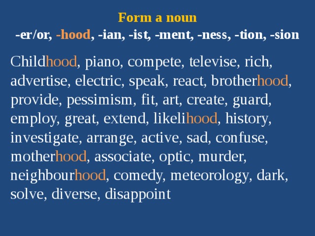 Form a noun  -er/or, -hood , -ian, -ist, -ment, -ness, -tion, -sion Child hood , piano, compete, televise, rich, advertise, electric, speak, react, brother hood , provide, pessimism, fit, art, create, guard, employ, great, extend, likeli hood , history, investigate, arrange, active, sad, confuse, mother hood , associate, optic, murder, neighbour hood , comedy, meteorology, dark, solve, diverse, disappoint 