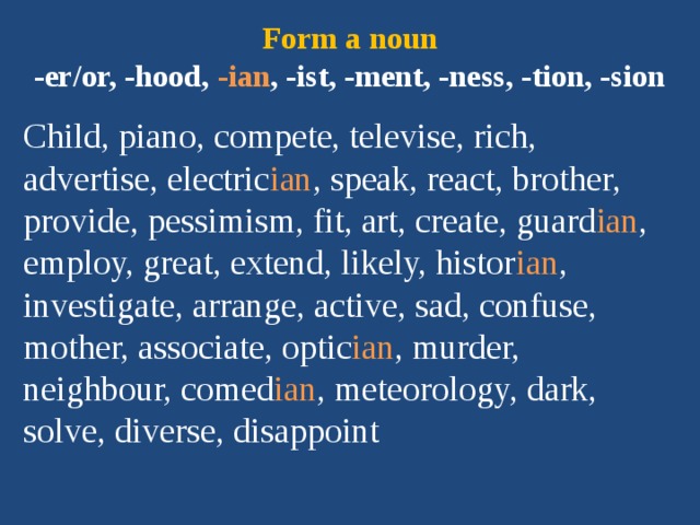 Form a noun  -er/or, -hood, -ian , -ist, -ment, -ness, -tion, -sion Child, piano, compete, televise, rich, advertise, electric ian , speak, react, brother, provide, pessimism, fit, art, create, guard ian , employ, great, extend, likely, histor ian , investigate, arrange, active, sad, confuse, mother, associate, optic ian , murder, neighbour, comed ian , meteorology, dark, solve, diverse, disappoint 
