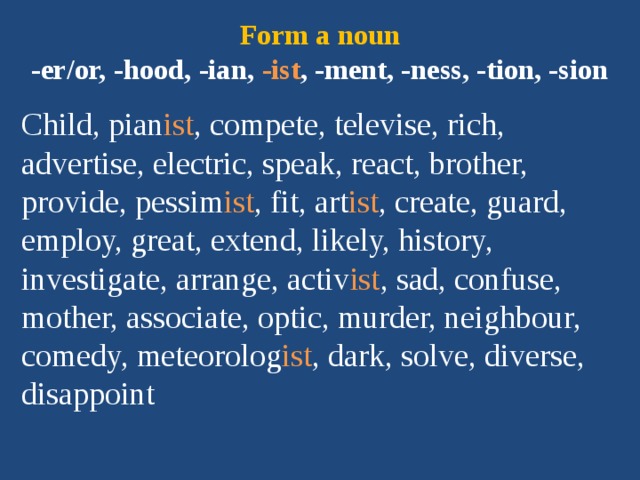 Form a noun  -er/or, -hood, -ian, -ist , -ment, -ness, -tion, -sion Child, pian ist , compete, televise, rich, advertise, electric, speak, react, brother, provide, pessim ist , fit, art ist , create, guard, employ, great, extend, likely, history, investigate, arrange, activ ist , sad, confuse, mother, associate, optic, murder, neighbour, comedy, meteorolog ist , dark, solve, diverse, disappoint 