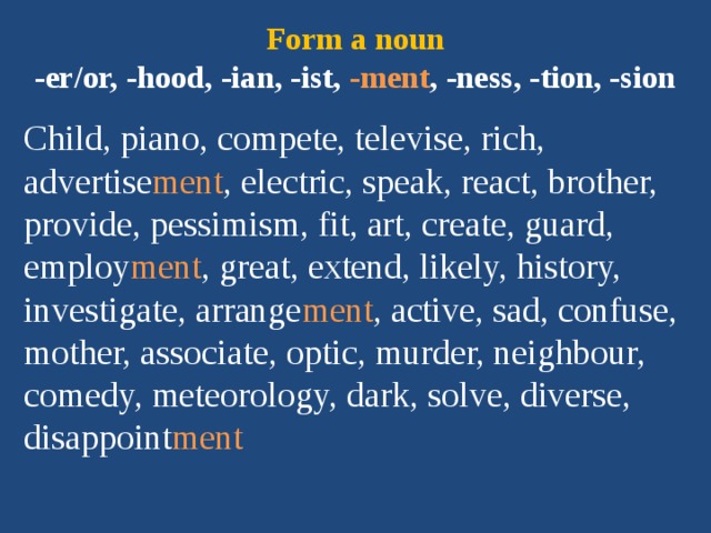 Form a noun  -er/or, -hood, -ian, -ist, -ment , -ness, -tion, -sion Child, piano, compete, televise, rich, advertise ment , electric, speak, react, brother, provide, pessimism, fit, art, create, guard, employ ment , great, extend, likely, history, investigate, arrange ment , active, sad, confuse, mother, associate, optic, murder, neighbour, comedy, meteorology, dark, solve, diverse, disappoint ment 