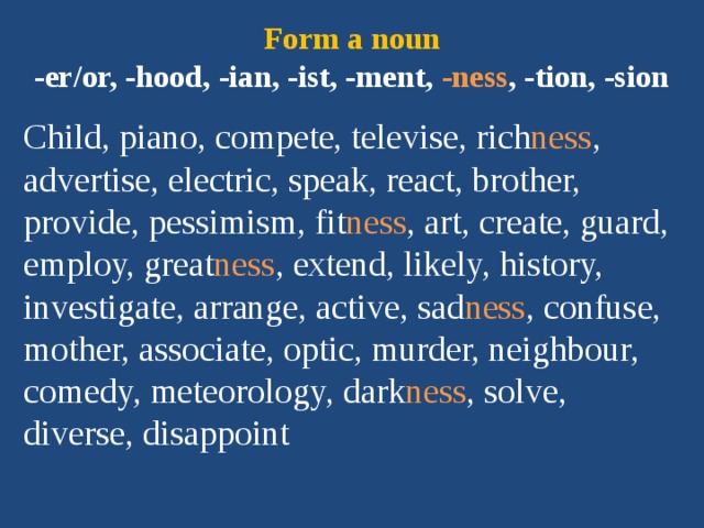 Form a noun  -er/or, -hood, -ian, -ist, -ment, -ness , -tion, -sion Child, piano, compete, televise, rich ness , advertise, electric, speak, react, brother, provide, pessimism, fit ness , art, create, guard, employ, great ness , extend, likely, history, investigate, arrange, active, sad ness , confuse, mother, associate, optic, murder, neighbour, comedy, meteorology, dark ness , solve, diverse, disappoint 