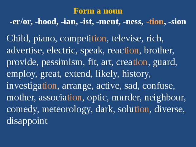 Form a noun  -er/or, -hood, -ian, -ist, -ment, -ness, -tion , -sion Child, piano, competi tion , televise, rich, advertise, electric, speak, reac tion , brother, provide, pessimism, fit, art, crea tion , guard, employ, great, extend, likely, history, investiga tion , arrange, active, sad, confuse, mother, associa tion , optic, murder, neighbour, comedy, meteorology, dark, solu tion , diverse, disappoint 
