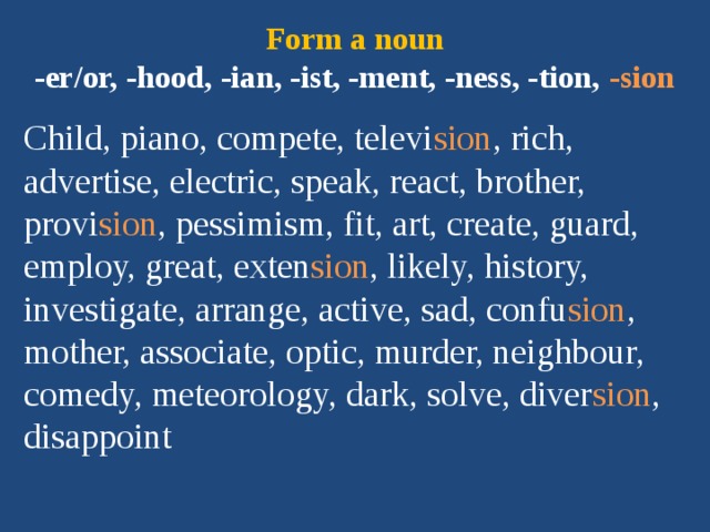 Form a noun  -er/or, -hood, -ian, -ist, -ment, -ness, -tion, -sion Child, piano, compete, televi sion , rich, advertise, electric, speak, react, brother, provi sion , pessimism, fit, art, create, guard, employ, great, exten sion , likely, history, investigate, arrange, active, sad, confu sion , mother, associate, optic, murder, neighbour, comedy, meteorology, dark, solve, diver sion , disappoint 