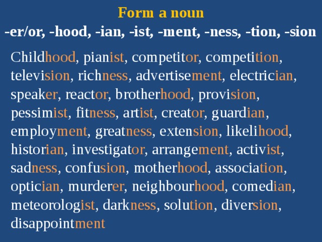 Form a noun  -er/or, -hood, -ian, -ist, -ment, -ness, -tion, -sion Child hood , pian ist , competit or , competi tion ,  televi sion , rich ness , advertise ment , electric ian , speak er , react or , brother hood , provi sion , pessim ist , fit ness , art ist , creat or , guard ian , employ ment , great ness , exten sion , likeli hood , histor ian , investigat or , arrange ment , activ ist , sad ness , confu sion , mother hood , associa tion , optic ian , murder er , neighbour hood , comed ian , meteorolog ist , dark ness , solu tion , diver sion , disappoint ment 