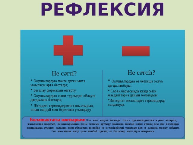 Рефлексия Не сәтсіз? * Оқушылардың өз бетінше оқуға дағдыланбауы; * Сабақ барысында кездесетін жағдаяттарға дайын болмауым *Интернет желісіндегі терминдерді қолдануда. Не сәтті? * Оқушылардың пәнге деген ынта ықыласы арта бастады; * Бағалау формасын өзгерту; * Оқушылардың сыни тұрғыдан ойлауға дағдылана бастауы; * Желідегі терминдермен таныстырып, оның қандай мән беретінін ұғындыру. Болашақтағы жоспарым: Осы жеті модуль аясында толық ізденімпаздықпен жұмыс атқарып, жаңалықтар жаратып, оқушыларымның білім сапасын арттыру жолында тынбай еңбек етемін, осы әдіс тәсілдерді жандандыра отырып, қалалық және облыстық деңгейде өз іс тәжірибемді таратсам деп өз алдыма мақсат қойдым. Сол мақсатыма жету үшін тынбай ізденіп, өз білімімді жетілдіріп отырамын. 5 