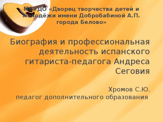 МБУДО «Дворец творчества детей и молодёжи имени Добробабиной А.П. города Белово» Биография и профессиональная деятельность испанского гитариста-педагога Андреса Сеговия   Хромов С.Ю.  педагог дополнительного образования   