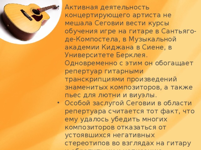 Активная деятельность концертирующего артиста не мешала Сеговии вести курсы обучения игре на гитаре в Сантьяго-де-Компостела, в Музыкальной академии Киджана в Сиене, в Университете Берклея. Одновременно с этим он обогащает репертуар гитарными транскрипциями произведений знаменитых композиторов, а также пьес для лютни и виуэлы. Особой заслугой Сеговии в области репертуара считается тот факт, что ему удалось убедить многих композиторов отказаться от устоявшихся негативных стереотипов во взглядах на гитару и обратить их к написанию сочинений для этог этого инструмента . 