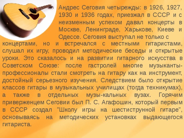 Андрес Сеговия четырежды: в 1926, 1927, 1930 и 1936 годах, приезжал в СССР и с неизменным успехом давал концерты в Москве, Ленинграде, Харькове, Киеве и Одессе. Сеговия выступал не только с концертами, но и встречался с местными гитаристами, слушал их игру, проводил методические беседы и открытые уроки. Это сказалось и на развитии гитарного искусства в Советском Союзе: после гастролей многие музыканты-профессионалы стали смотреть на гитару как на инструмент, достойный серьезного изучения. Следствием было открытие классов гитары в музыкальных училищах (тогда техникумах), а также в отдельных музы-кальных вузах. Горячим приверженцем Сеговии был П. С. Агафошин, который первым в СССР создал 