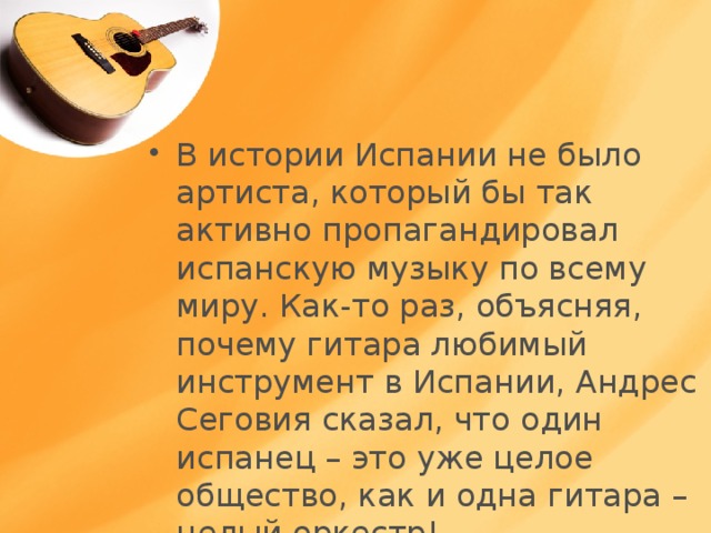 В истории Испании не было артиста, который бы так активно пропагандировал испанскую музыку по всему миру. Как-то раз, объясняя, почему гитара любимый инструмент в Испании, Андрес Сеговия сказал, что один испанец – это уже целое общество, как и одна гитара – целый оркестр! 