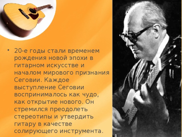 20-е годы стали временем рождения новой эпохи в гитарном искусстве и началом мирового признания Сеговии. Каждое выступление Сеговии воспринималось как чудо, как открытие нового. Он стремился преодолеть стереотипы и утвердить гитару в качестве солирующего инструмента.  