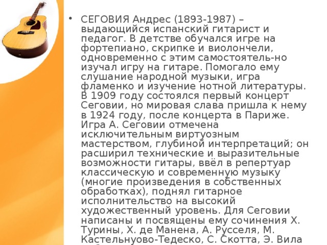 СЕГОВИЯ Андрес (1893-1987) – выдающийся испанский гитарист и педагог. В детстве обучался игре на фортепиано, скрипке и виолончели, одновременно с этим самостоятель-но изучал игру на гитаре. Помогало ему слушание народной музыки, игра фламенко и изучение нотной литературы. В 1909 году состоялся первый концерт Сеговии, но мировая слава пришла к нему в 1924 году, после концерта в Париже. Игра А. Сеговии отмечена исключительным виртуозным мастерством, глубиной интерпретаций; он расширил технические и выразительные возможности гитары, ввёл в репертуар классическую и современную музыку (многие произведения в собственных обработках), поднял гитарное исполнительство на высокий художественный уровень. Для Сеговии написаны и посвящены ему сочинения Х. Турины, Х. де Манена, А. Русселя, М. Кастельнуово-Тедеско, С. Скотта, Э. Вила Лобоса, А. Тансмана и др.  