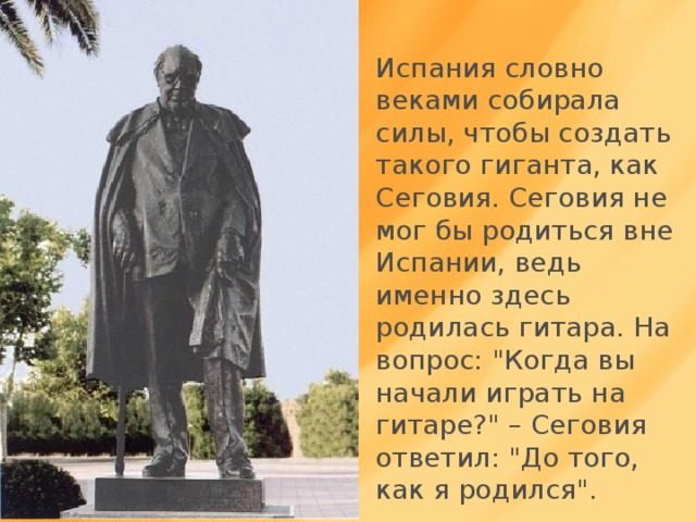 Испания словно веками собирала силы, чтобы создать такого гиганта, как Сеговия. Сеговия не мог бы родиться вне Испании, ведь именно здесь родилась гитара. На вопрос: 