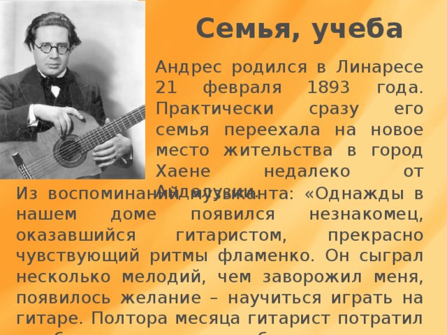 Семья, учеба Андрес родился в Линаресе 21 февраля 1893 года. Практически сразу его семья переехала на новое место жительства в город Хаене недалеко от Андалузии. Из воспоминаний музыканта: «Однажды в нашем доме появился незнакомец, оказавшийся гитаристом, прекрасно чувствующий ритмы фламенко. Он сыграл несколько мелодий, чем заворожил меня, появилось желание – научиться играть на гитаре. Полтора месяца гитарист потратил на обучение, за что я ему благодарен 