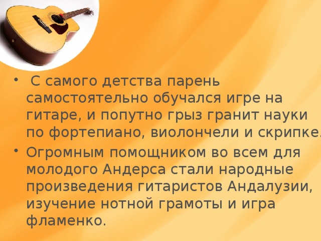 С самого детства парень самостоятельно обучался игре на гитаре, и попутно грыз гранит науки по фортепиано, виолончели и скрипке. Огромным помощником во всем для молодого Андерса стали народные произведения гитаристов Андалузии, изучение нотной грамоты и игра фламенко. 