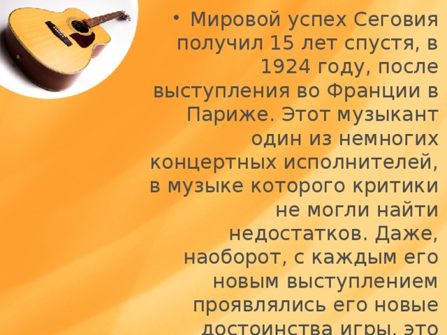 Мировой успех Сеговия получил 15 лет спустя, в 1924 году, после выступления во Франции в Париже. Этот музыкант один из немногих концертных исполнителей, в музыке которого критики не могли найти недостатков. Даже, наоборот, с каждым его новым выступлением проявлялись его новые достоинства игры, это взаимосвязано с его талантом и трудолюбием . 