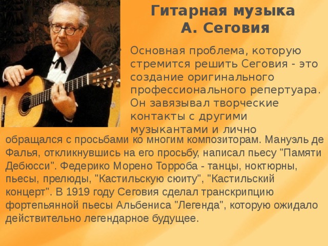 Гитарная музыка  А. Сеговия Основная проблема, которую стремится решить Сеговия - это создание оригинального профессионального репертуара. Он завязывал творческие контакты с другими музыкантами и лично обращался с просьбами ко многим композиторам. Мануэль де Фалья, откликнувшись на его просьбу, написал пьесу 