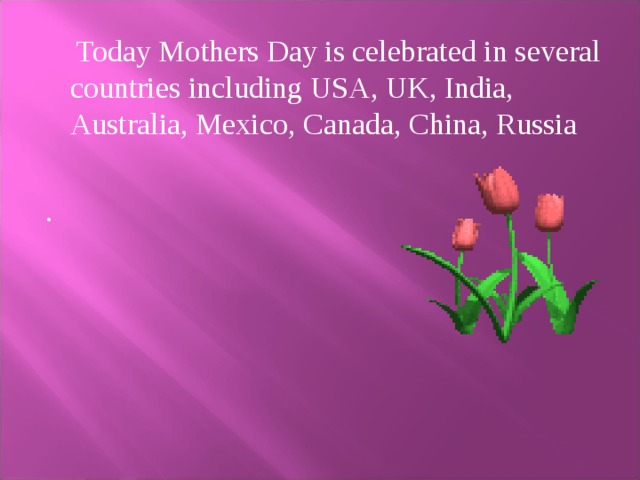 «Mother's Day in Britain» In the old days many girls from poor  families in the country worked in rich houses. They did all the house work and their working day was usually very long. They often worked on Sundays, too. Once a year, it was usually a Sunday in March, they could visit their mothers. They went home on that day and brought presents for their mothers and for other members of their families. They could stay at home only one day and then they went back to their work. People called that day Mothering Day or Mothering Sunday. Later workers at the factories and girls who worked in the houses of rich families received one free day a week, and Mothering Day became Mother's Day.   