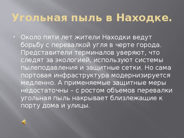 Угольная пыль в Находке. Около пяти лет жители Находки ведут борьбу с перевалкой угля в черте города. Представители терминалов уверяют, что следят за экологией, используют системы пылеподавления и защитные сетки. Но сама портовая инфраструктура модернизируется медленно. А применяемые защитные меры недостаточны – с ростом объемов перевалки угольная пыль накрывает близлежащие к порту дома и улицы.    