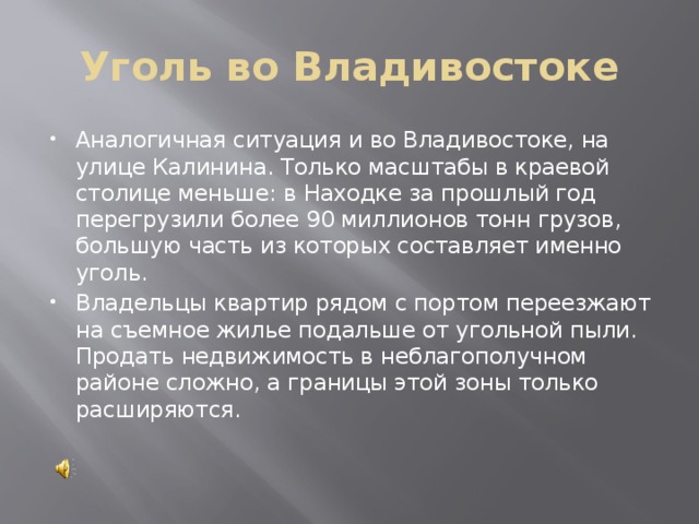 Уголь во Владивостоке Аналогичная ситуация и во Владивостоке, на улице Калинина. Только масштабы в краевой столице меньше: в Находке за прошлый год перегрузили более 90 миллионов тонн грузов, большую часть из которых составляет именно уголь. Владельцы квартир рядом с портом переезжают на съемное жилье подальше от угольной пыли. Продать недвижимость в неблагополучном районе сложно, а границы этой зоны только расширяются. 