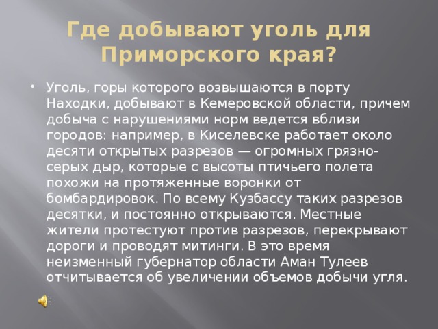 Где добывают уголь для Приморского края? Уголь, горы которого возвышаются в порту Находки, добывают в Кемеровской области, причем добыча с нарушениями норм ведется вблизи городов: например, в Киселевске работает около десяти открытых разрезов — огромных грязно-серых дыр, которые с высоты птичьего полета похожи на протяженные воронки от бомбардировок. По всему Кузбассу таких разрезов десятки, и постоянно открываются. Местные жители протестуют против разрезов, перекрывают дороги и проводят митинги. В это время неизменный губернатор области Аман Тулеев отчитывается об увеличении объемов добычи угля. 