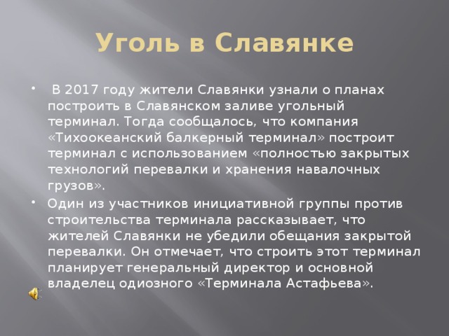 Уголь в Славянке   В 2017 году жители Славянки узнали о планах построить в Славянском заливе угольный терминал. Тогда сообщалось, что компания «Тихоокеанский балкерный терминал» построит терминал с использованием «полностью закрытых технологий перевалки и хранения навалочных грузов». Один из участников инициативной группы против строительства терминала рассказывает, что жителей Славянки не убедили обещания закрытой перевалки. Он отмечает, что строить этот терминал планирует генеральный директор и основной владелец одиозного «Терминала Астафьева». 