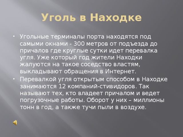 Уголь в Находке Угольные терминалы порта находятся под самыми окнами - 300 метров от подъезда до причалов где круглые сутки идет перевалка угля. Уже который год жители Находки жалуются на такое соседство властям, выкладывают обращения в Интернет.   Перевалкой угля открытым способом в Находке занимаются 12 компаний-стивидоров. Так называют тех, кто владеет причалом и ведет погрузочные работы. Оборот у них – миллионы тонн в год, а также тучи пыли в воздухе. 
