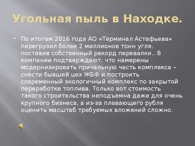 Угольная пыль в Находке. По итогам 2016 года АО «Терминал Астафьева» перегрузил более 2 миллионов тонн угля, поставив собственный рекорд перевалки.. В компании подтверждают, что намерены модернизировать причальную часть комплекса – снести бывший цех ЖБФ и построить современный экологичный комплекс по закрытой переработке топлива. Только вот стоимость такого строительства неподъемна даже для очень крупного бизнеса, а из-за плавающего рубля оценить масштаб требуемых вложений сложно.    
