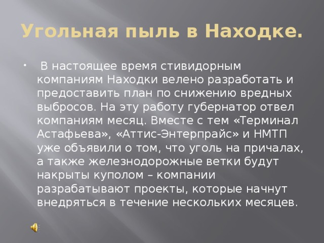 Угольная пыль в Находке.  В настоящее время стивидорным компаниям Находки велено разработать и предоставить план по снижению вредных выбросов. На эту работу губернатор отвел компаниям месяц. Вместе с тем «Терминал Астафьева», «Аттис-Энтерпрайс» и НМТП уже объявили о том, что уголь на причалах, а также железнодорожные ветки будут накрыты куполом – компании разрабатывают проекты, которые начнут внедряться в течение нескольких месяцев.   