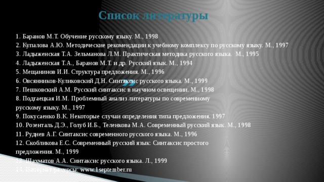 Список литературы 1. Баранов М.Т. Обучение русскому языку. М., 1998 2. Купалова А.Ю. Методические рекомендации к учебному комплексу по русскому языку. М., 1997 3. Ладыженская Т.А. Зельманова Л.М. Практическая методика русского языка. М., 1995 4. Ладыженская Т.А., Баранов М.Т. и др. Русский язык. М., 1994 5. Мещанинов И.И. Структура предложения. М., 1996 6. Овсянников-Куликовский Д.Н. Синтаксис русского языка. М., 1999 7. Пешковский А.М. Русский синтаксис в научном освещении. М., 1998 8. Подгаецкая И.М. Проблемный анализ литературы по современному русскому языку. М., 1997 9. Покусаенко В.К. Некоторые случаи определения типа предложения. 1997 10. Розенталь Д.Э., Голуб И.Б., Теленкова М.А. Современный русский язык. М., 1998 11. Руднев А.Г. Синтаксис современного русского языка. М., 1996 12. Скобликова Е.С. Современный русский язык: Синтаксис простого предложения. М., 1999 13. Шахматов А.А. Синтаксис русского языка. Л., 1999 14. Интернет-ресурсы: www.1september.ru 