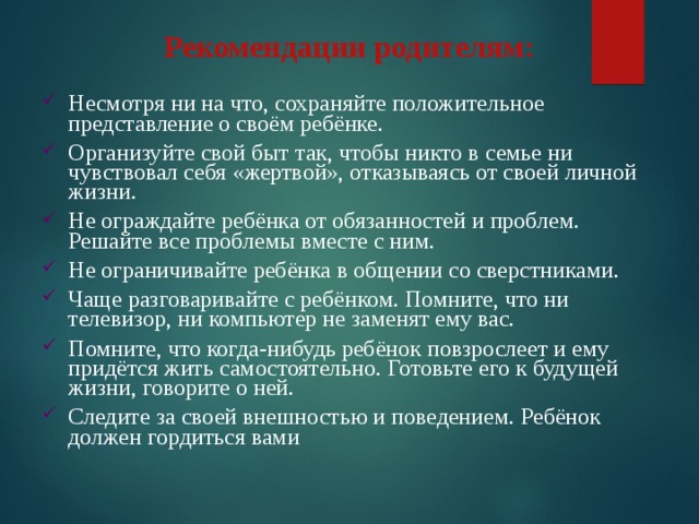 Рекомендации родителям:     Несмотря ни на что, сохраняйте положительное представление о своём ребёнке. Организуйте свой быт так, чтобы никто в семье ни чувствовал себя «жертвой», отказываясь от своей личной жизни. Не ограждайте ребёнка от обязанностей и проблем. Решайте все проблемы вместе с ним. Не ограничивайте ребёнка в общении со сверстниками. Чаще разговаривайте с ребёнком. Помните, что ни телевизор, ни компьютер не заменят ему вас. Помните, что когда-нибудь ребёнок повзрослеет и ему придётся жить самостоятельно. Готовьте его к будущей жизни, говорите о ней. Следите за своей внешностью и поведением. Ребёнок должен гордиться вами 