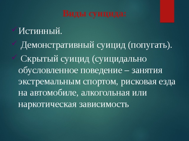 Виды суицида: Истинный.  Демонстративный суицид (попугать).  Скрытый суицид (суицидально обусловленное поведение – занятия экстремальным спортом, рисковая езда на автомобиле, алкогольная или наркотическая зависимость 