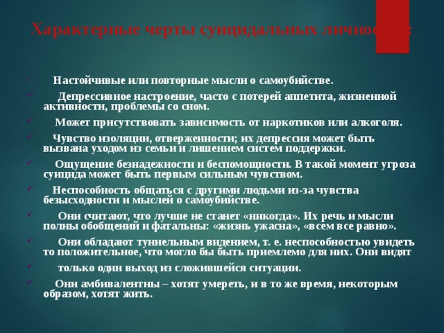 Характерные черты суицидальных личностей:      Настойчивые или повторные мысли о самоубийстве.      Депрессивное настроение, часто с потерей аппетита, жизненной активности, проблемы со сном.     Может присутствовать зависимость от наркотиков или алкоголя.    Чувство изоляции, отверженности; их депрессия может быть вызвана уходом из семьи и лишением систем поддержки.     Ощущение безнадежности и беспомощности. В такой момент угроза суицида может быть первым сильным чувством.    Неспособность общаться с другими людьми из-за чувства безысходности и мыслей о самоубийстве.      Они считают, что лучше не станет «никогда». Их речь и мысли полны обобщений и фатальны: «жизнь ужасна», «всем все равно».      Они обладают туннельным видением, т. е. неспособностью увидеть то положительное, что могло бы быть приемлемо для них. Они видят      только один выход из сложившейся ситуации.     Они амбивалентны – хотят умереть, и в то же время, некоторым образом, хотят жить. 