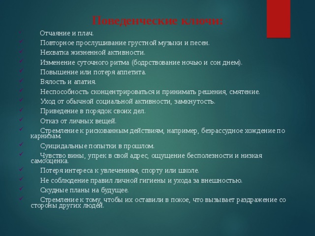 Поведенческие ключи:         Отчаяние и плач.      Повторное прослушивание грустной музыки и песен.      Нехватка жизненной активности.      Изменение суточного ритма (бодрствование ночью и сон днем).      Повышение или потеря аппетита.      Вялость и апатия.      Неспособность сконцентрироваться и принимать решения, смятение.      Уход от обычной социальной активности, замкнутость.      Приведение в порядок своих дел.      Отказ от личных вещей.      Стремление к рискованным действиям, например, безрассудное хождение по карнизам.      Суицидальные попытки в прошлом.      Чувство вины, упрек в свой адрес, ощущение бесполезности и низкая самооценка.      Потеря интереса к увлечениям, спорту или школе.      Не соблюдение правил личной гигиены и ухода за внешностью.      Скудные планы на будущее.      Стремление к тому, чтобы их оставили в покое, что вызывает раздражение со стороны других людей. 