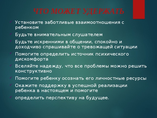 ЧТО МОЖЕТ УДЕРЖАТЬ   Установите заботливые взаимоотношения с ребенком Будьте внимательным слушателем Будьте искренними в общении, спокойно и доходчиво спрашивайте о тревожащей ситуации Помогите определить источник психического дискомфорта Вселяйте надежду, что все проблемы можно решить конструктивно Помогите ребенку осознать его личностные ресурсы Окажите поддержку в успешной реализации ребенка в настоящем и помогите определить перспективу на будущее. 