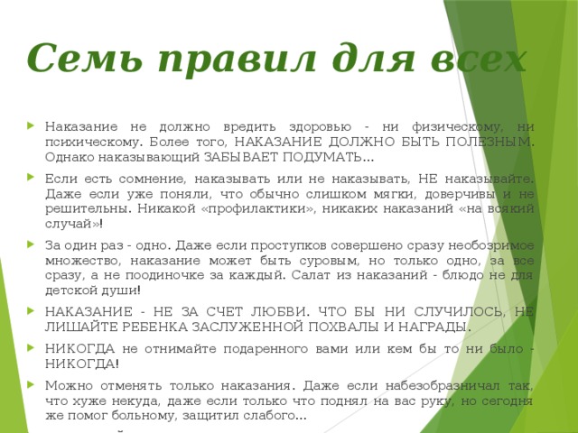 Семь правил для всех Наказание не должно вредить здоровью - ни физическому, ни психическому. Более того, НАКАЗАНИЕ ДОЛЖНО БЫТЬ ПОЛЕЗНЫМ. Однако наказывающий ЗАБЫВАЕТ ПОДУМАТЬ... Если есть сомнение, наказывать или не наказывать, НЕ наказывайте. Даже если уже поняли, что обычно слишком мягки, доверчивы и не решительны. Никакой «профилактики», никаких наказаний «на всякий случай»! За один раз - одно. Даже если проступков совершено сразу необозримое множество, наказание может быть суровым, но только одно, за все сразу, а не поодиночке за каждый. Салат из наказаний - блюдо не для детской души! НАКАЗАНИЕ - НЕ ЗА СЧЕТ ЛЮБВИ. ЧТО БЫ НИ СЛУЧИЛОСЬ, НЕ ЛИШАЙТЕ РЕБЕНКА ЗАСЛУЖЕННОЙ ПОХВАЛЫ И НАГРАДЫ. НИКОГДА не отнимайте подаренного вами или кем бы то ни было - НИКОГДА! Можно отменять только наказания. Даже если набезобразничал так, что хуже некуда, даже если только что поднял на вас руку, но сегодня же помог больному, защитил слабого... НЕ МЕШАЙТЕ РЕБЕНКУ БЫТЬ РАЗНЫМ. 