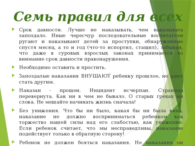 Семь правил для всех Срок давности. Лучше не наказывать, чем наказывать запоздало. Иные чересчур последовательные воспитатели ругают и наказывают детей за проступки, обнаруженные спустя месяц, а то и год (что-то испортил, стащил), забывая, что даже в суровых взрослых законах принимается во внимание срок давности правонарушения. Необходимо оставить и простить. Запоздалые наказания ВНУШАЮТ ребенку прошлое, не дают стать другим. Наказан - прощен. Инцидент исчерпан. Страница перевернута. Как ни в чем не бывало. О старых грехах ни слова. Не мешайте начинать жизнь сначала! Без унижения. Что бы ни было, какая бы ни была вина, наказание не должно восприниматься ребенком как торжество нашей силы над его слабостью, как унижение. Если ребенок считает, что мы несправедливы, наказание подействует только в обратную сторону! Ребенок не должен бояться наказания. Не наказания он должен бояться, а нашего огорчения. Хотя ребенок, не будучи совершенным, не может не огорчать любящих его. Не может и жить в постоянном страхе причинить огорчение. Он защищается от этого страха. 