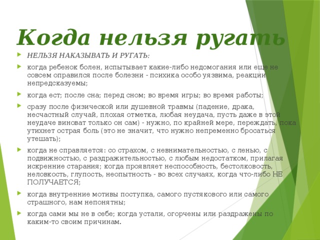 Когда нельзя ругать   НЕЛЬЗЯ НАКАЗЫВАТЬ И РУГАТЬ: когда ребенок болен, испытывает какие-либо недомогания или еще не совсем оправился после болезни - психика особо уязвима, реакции непредсказуемы; когда ест; после сна; перед сном; во время игры; во время работы; сразу после физической или душевной травмы (падение, драка, несчастный случай, плохая отметка, любая неудача, пусть даже в этой неудаче виноват только он сам) - нужно, по крайней мере, переждать, пока утихнет острая боль (это не значит, что нужно непременно бросаться утешать); когда не справляется: со страхом, с невнимательностью, с ленью, с подвижностью, с раздражительностью, с любым недостатком, прилагая искренние старания; когда проявляет неспособность, бестолковость, неловкость, глупость, неопытность - во всех случаях, когда что-либо НЕ ПОЛУЧАЕТСЯ; когда внутренние мотивы поступка, самого пустякового или самого страшного, нам непонятны; когда сами мы не в себе; когда устали, огорчены или раздражены по каким-то своим причинам. 
