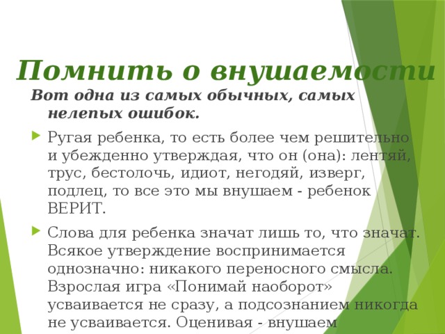  Помнить о внушаемости   Вот одна из самых обычных, самых нелепых ошибок. Ругая ребенка, то есть более чем решительно и убежденно утверждая, что он (она): лентяй, трус, бестолочь, идиот, негодяй, изверг, подлец, то все это мы внушаем - ребенок ВЕРИТ. Слова для ребенка значат лишь то, что значат. Всякое утверждение воспринимается однозначно: никакого переносного смысла. Взрослая игра «Понимай наоборот» усваивается не сразу, а подсознанием никогда не усваивается. Оценивая - внушаем самооценку. 