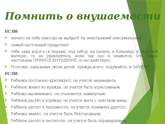 Помнить о внушаемости ЕСЛИ: ничего из тебя никогда не выйдет! ты неисправим! ненормальный! самый настоящий предатель! тебе одна дорога (в тюрьму, под забор, на панель, в больницу, к чертовой матери), то не удивляйтесь, если так оно и окажется. Это самое настоящее ПРЯМОЕ ВНУШЕНИЕ, и оно действует. Поэтому, наказывая своих детей, прежде всего, подумайте:  А ЗАЧЕМ? ЕСЛИ: Ребенка постоянно критикуют, он учится ненавидеть; Ребёнок живет во вражде, он учится быть агрессивным; Ребёнка высмеивают, он становится замкнутым; Ребёнок растёт в упрёках, он учится жить с чувством вины; Ребёнок растет в терпимости, он учится понимать другого; Ребенка хвалят, он учится быть благородным; Ребёнок растёт в честности, он учится быть справедливым; Ребенок растет в безопасности, он учится верить в людей; Ребёнка поддерживают, он учится ценить себя; Ребенок живет в понимании и дружелюбии, он учится находить любовь в этом мире. 