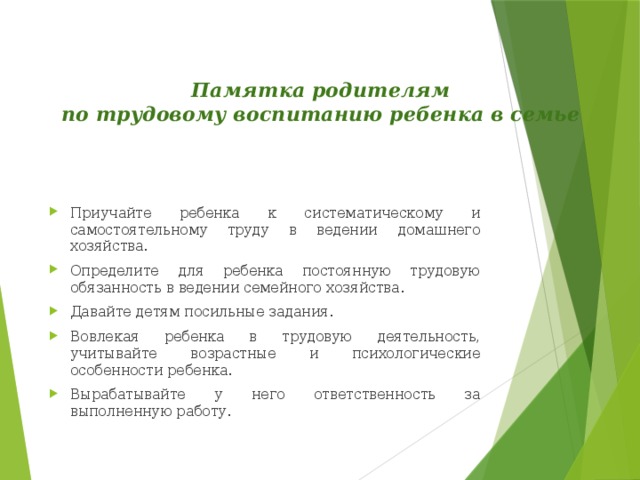 Памятка родителям  по трудовому воспитанию ребенка в семье   Приучайте ребенка к систематическому и самостоятельному труду в ведении домашнего хозяйства. Определите для ребенка постоянную трудовую обязанность в ведении семейного хозяйства. Давайте детям посильные задания. Вовлекая ребенка в трудовую деятельность, учитывайте возрастные и психологические особенности ребенка. Вырабатывайте у него ответственность за выполненную работу. 