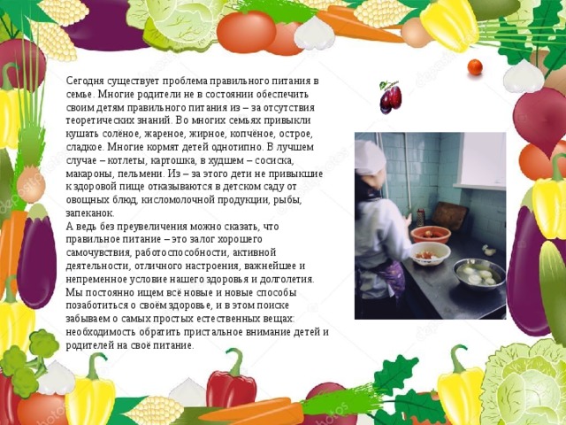 Сегодня существует проблема правильного питания в семье. Многие родители не в состоянии обеспечить своим детям правильного питания из – за отсутствия теоретических знаний. Во многих семьях привыкли кушать солёное, жареное, жирное, копчёное, острое, сладкое. Многие кормят детей однотипно. В лучшем случае – котлеты, картошка, в худшем – сосиска, макароны, пельмени. Из – за этого дети не привыкшие к здоровой пище отказываются в детском саду от овощных блюд, кисломолочной продукции, рыбы, запеканок. А ведь без преувеличения можно сказать, что правильное питание – это залог хорошего самочувствия, работоспособности, активной деятельности, отличного настроения, важнейшее и непременное условие нашего здоровья и долголетия. Мы постоянно ищем всё новые и новые способы позаботиться о своём здоровье, и в этом поиске забываем о самых простых естественных вещах: необходимость обратить пристальное внимание детей и родителей на своё питание. 